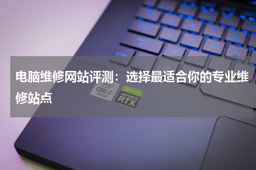 电脑维修网站评测：选择最适合你的专业维修站点