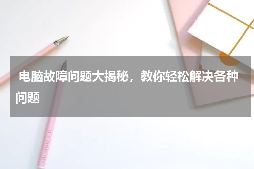  电脑故障问题大揭秘，教你轻松解决各种问题