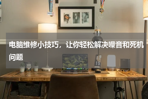 电脑维修小技巧，让你轻松解决噪音和死机问题