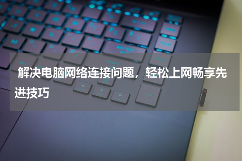  解决电脑网络连接问题，轻松上网畅享先进技巧