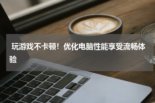  玩游戏不卡顿！优化电脑性能享受流畅体验