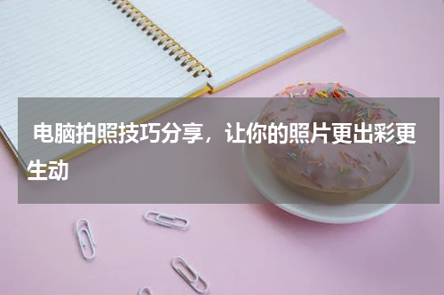  电脑拍照技巧分享，让你的照片更出彩更生动