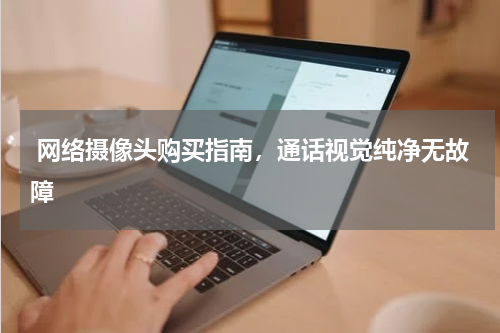  网络摄像头购买指南，通话视觉纯净无故障