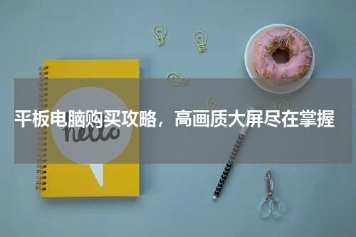  平板电脑购买攻略，高画质大屏尽在掌握