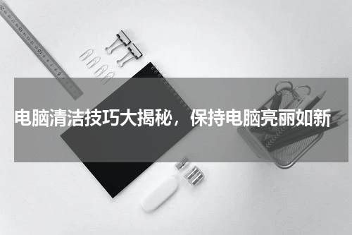  电脑清洁技巧大揭秘，保持电脑亮丽如新