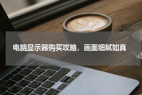  电脑显示器购买攻略，画面细腻如真