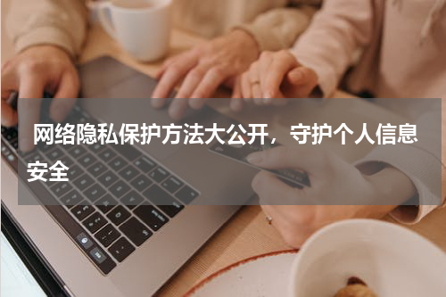  网络隐私保护方法大公开，守护个人信息安全