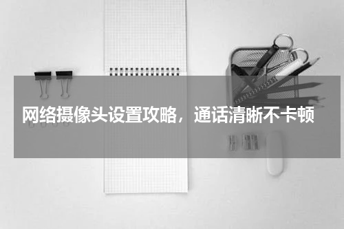 网络摄像头设置攻略，通话清晰不卡顿