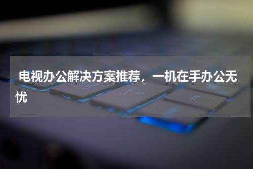  电视办公解决方案推荐，一机在手办公无忧