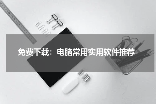  免费下载：电脑常用实用软件推荐