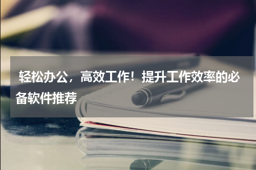  轻松办公，高效工作！提升工作效率的必备软件推荐