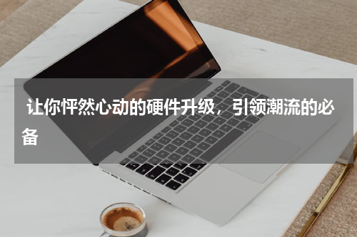  让你怦然心动的硬件升级，引领潮流的必备
