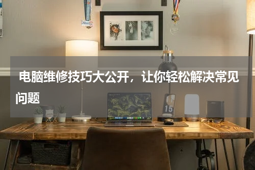  电脑维修技巧大公开，让你轻松解决常见问题