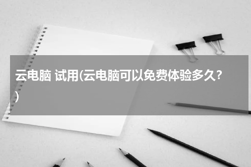 云电脑 试用(云电脑可以免费体验多久？)