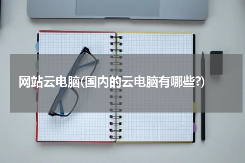 网站云电脑(国内的云电脑有哪些?)