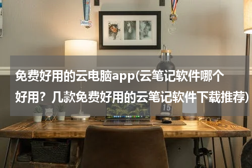 免费好用的云电脑app(云笔记软件哪个好用？几款免费好用的云笔记软件下载推荐)