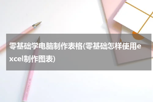 零基础学电脑制作表格(零基础怎样使用excel制作图表)
