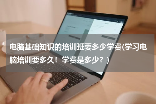 电脑基础知识的培训班要多少学费(学习电脑培训要多久！学费是多少？)