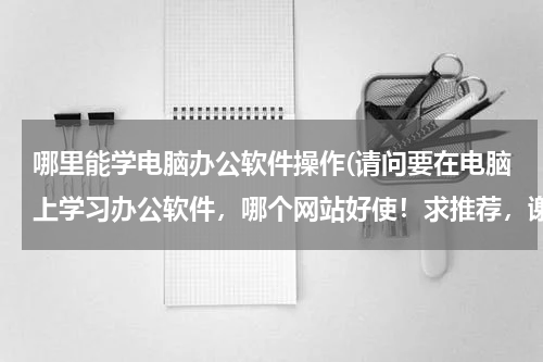 哪里能学电脑办公软件操作(请问要在电脑上学习办公软件，哪个网站好使！求推荐，谢谢！！！！)
