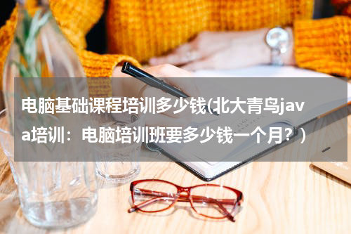 电脑基础课程培训多少钱(北大青鸟java培训：电脑培训班要多少钱一个月？)
