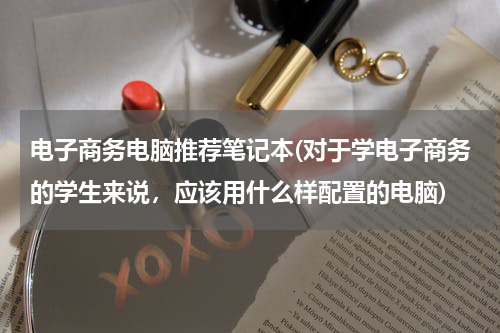 电子商务电脑推荐笔记本(对于学电子商务的学生来说，应该用什么样配置的电脑)