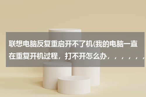 联想电脑反复重启开不了机(我的电脑一直在重复开机过程，打不开怎么办，，，，，，)