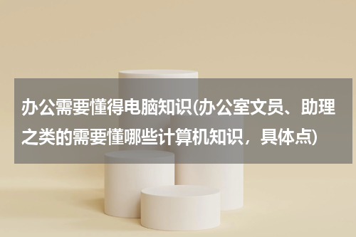办公需要懂得电脑知识(办公室文员、助理之类的需要懂哪些计算机知识，具体点)
