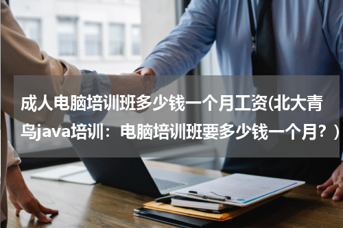 成人电脑培训班多少钱一个月工资(北大青鸟java培训：电脑培训班要多少钱一个月？)