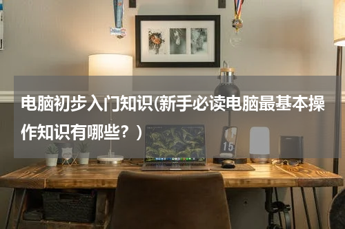 电脑初步入门知识(新手必读电脑最基本操作知识有哪些？)