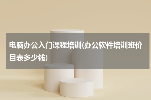 电脑办公入门课程培训(办公软件培训班价目表多少钱)
