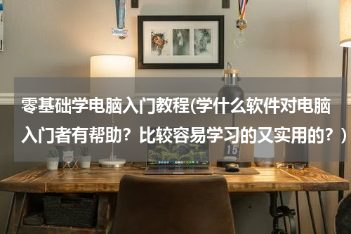 零基础学电脑入门教程(学什么软件对电脑入门者有帮助？比较容易学习的又实用的？)