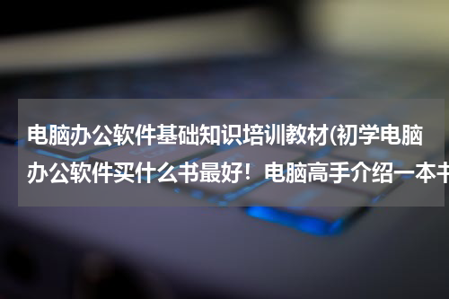 电脑办公软件基础知识培训教材(初学电脑办公软件买什么书最好！电脑高手介绍一本书，非常感谢！)