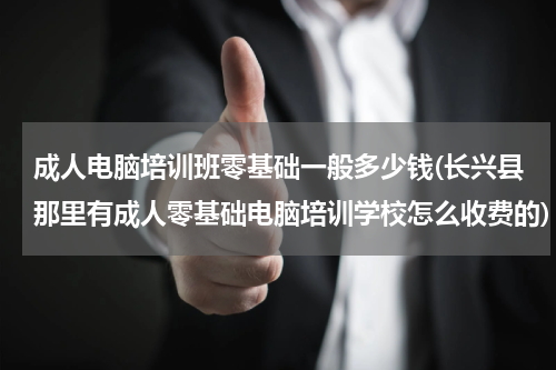 成人电脑培训班零基础一般多少钱(长兴县那里有成人零基础电脑培训学校怎么收费的)