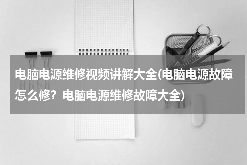 电脑电源维修视频讲解大全(电脑电源故障怎么修？电脑电源维修故障大全)