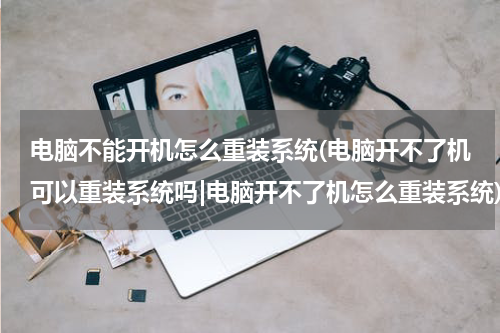 电脑不能开机怎么重装系统(电脑开不了机可以重装系统吗|电脑开不了机怎么重装系统)