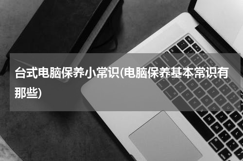 台式电脑保养小常识(电脑保养基本常识有那些)
