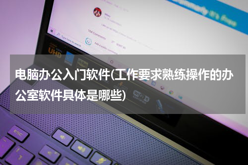 电脑办公入门软件(工作要求熟练操作的办公室软件具体是哪些)