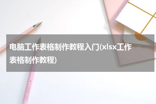 电脑工作表格制作教程入门(xlsx工作表格制作教程)