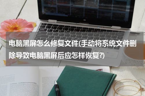 电脑黑屏怎么修复文件(手动将系统文件删除导致电脑黑屏后应怎样恢复?)