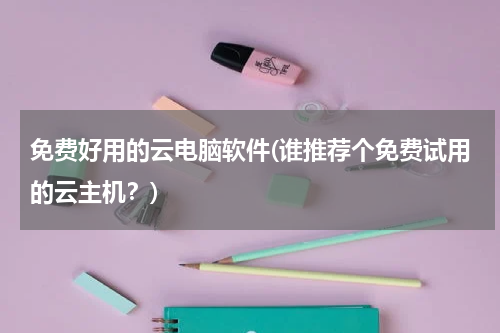 免费好用的云电脑软件(谁推荐个免费试用的云主机？)
