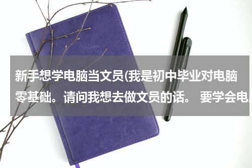 新手想学电脑当文员(我是初中毕业对电脑零基础。请问我想去做文员的话。 要学会电脑上的哪些东西呢。谢谢解答。)