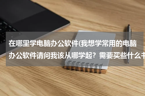 在哪里学电脑办公软件(我想学常用的电脑办公软件请问我该从哪学起？需要买些什么书？)