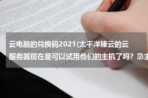 云电脑的兑换码2021(太平洋臻云的云服务器现在是可以试用他们的主机了吗？急求一个兑换码)