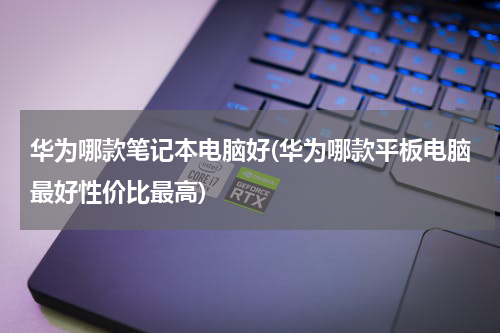 华为哪款笔记本电脑好(华为哪款平板电脑最好性价比最高)