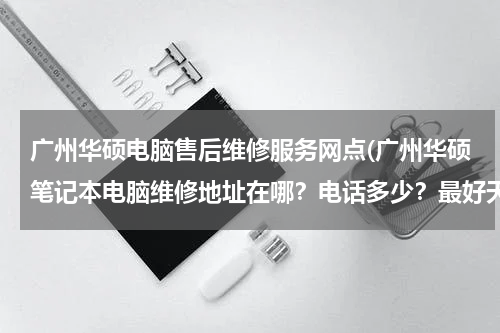 广州华硕电脑售后维修服务网点(广州华硕笔记本电脑维修地址在哪？电话多少？最好天河区的)