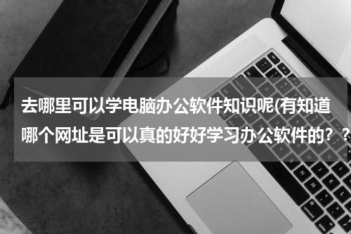 去哪里可以学电脑办公软件知识呢(有知道哪个网址是可以真的好好学习办公软件的？？谢谢！！)
