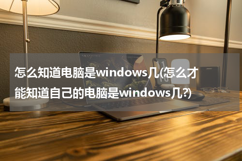 怎么知道电脑是windows几(怎么才能知道自己的电脑是windows几?)