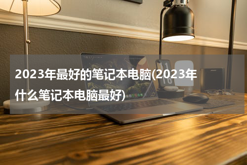 2023年最好的笔记本电脑(2023年什么笔记本电脑最好)