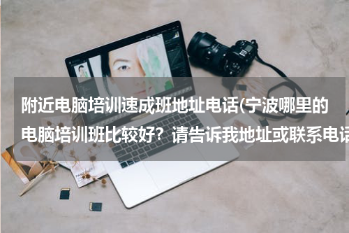 附近电脑培训速成班地址电话(宁波哪里的电脑培训班比较好？请告诉我地址或联系电话。)