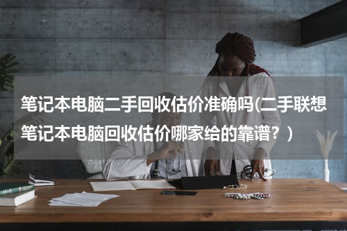 笔记本电脑二手回收估价准确吗(二手联想笔记本电脑回收估价哪家给的靠谱？)